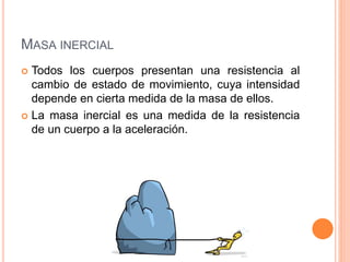 MASA INERCIAL
 Todos los cuerpos presentan una resistencia al
cambio de estado de movimiento, cuya intensidad
depende en cierta medida de la masa de ellos.
 La masa inercial es una medida de la resistencia
de un cuerpo a la aceleración.
 