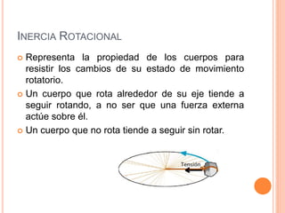 INERCIA ROTACIONAL
 Representa la propiedad de los cuerpos para
resistir los cambios de su estado de movimiento
rotatorio.
 Un cuerpo que rota alrededor de su eje tiende a
seguir rotando, a no ser que una fuerza externa
actúe sobre él.
 Un cuerpo que no rota tiende a seguir sin rotar.
 