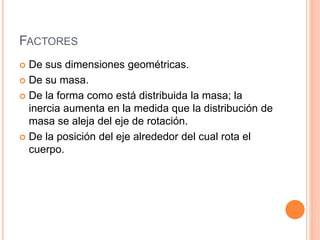 FACTORES
 De sus dimensiones geométricas.
 De su masa.
 De la forma como está distribuida la masa; la
inercia aumenta en la medida que la distribución de
masa se aleja del eje de rotación.
 De la posición del eje alrededor del cual rota el
cuerpo.
 