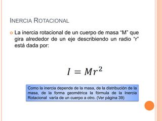 INERCIA ROTACIONAL
 La inercia rotacional de un cuerpo de masa “M” que
gira alrededor de un eje describiendo un radio “r”
está dada por:
Como la inercia depende de la masa, de la distribución de la
masa, de la forma geométrica la fórmula de la Inercia
Rotacional varía de un cuerpo a otro. (Ver página 39)
 