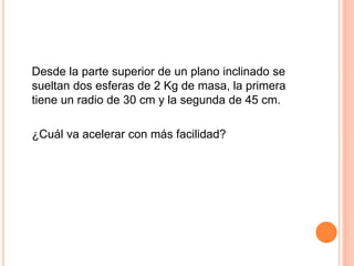 Desde la parte superior de un plano inclinado se
sueltan dos esferas de 2 Kg de masa, la primera
tiene un radio de 30 cm y la segunda de 45 cm.
¿Cuál va acelerar con más facilidad?
 