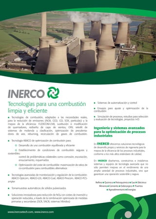 www.inercoetech.com, www.inerco.com
Tecnologías para una combustión
limpia y eficiente
Ingeniería y sistemas avanzados
para la optimización de procesos
industriales
	Tecnologías de combustión, adaptadas a las necesidades reales,
para la reducción de emisiones (NOX, CO2, CO, SOX, partículas) y la
mejora de la eficiencia: FLEXICOM-LNB, sustitución o modificación
de quemadores, rediseño de cajas de vientos, OFA, retrofit de
sistemas de molienda y clasificación, optimización de precalenta-
dores de aire, reburning, recirculación de gases de combustión.
	 Tecnología ABACO de optimización de combustión para:
		 	 Desarrollo de una combustión equilibrada y eficiente
		 	Establecimiento de condiciones de combustión seguras y
sostenibles:
			 control de problemáticas colaterales como corrosión, escoriación,
			ensuciamiento, inquemados
		 	 Optimización del coste de combustible: maximización de ratios de
			 co-combustión para combustibles alternativos
	 Tecnologías avanzadas de monitorización y regulación de la combustión:
	 ABACO-Opticom, ABACO-LOI, ABACO-Coal, ABACO-Pirocom, ABACO-PCS-
ampler
	 Tomamuestras automáticos de sólidos pulverizados
	 Soluciones innovadoras para reducción de NOx con costes de inversión y
	 operación reducidos, a través de la combinación optimizada de medidas
	 primarias y secundarias (SCR, SNCR, sistemas híbridos)
En INERCO ofrecemos soluciones tecnológicas
de desarrollo propio y servicios de ingeniería para la
mejora de la eficiencia de los procesos industriales,
conforme a los más altos estándares de calidad.
En INERCO diseñamos, construimos e instalamos
sistemas y equipos de tecnología avanzada que no
sólo permiten mejoras en el rendimiento de una
amplia variedad de procesos industriales, sino que
garantizan una operación sostenible y segura.
	 Sistemas de automatización y control
	Ensayos para ajuste y optimización de la
combustión
	 Simulación de procesos, estudios para selección
y evaluación de tecnologías, proyectos I+D
Refino Químico Petroquímico Gas Eléctrico
Minería Cemento Siderúrgico Puertos
Agroalimentario Energías
 
