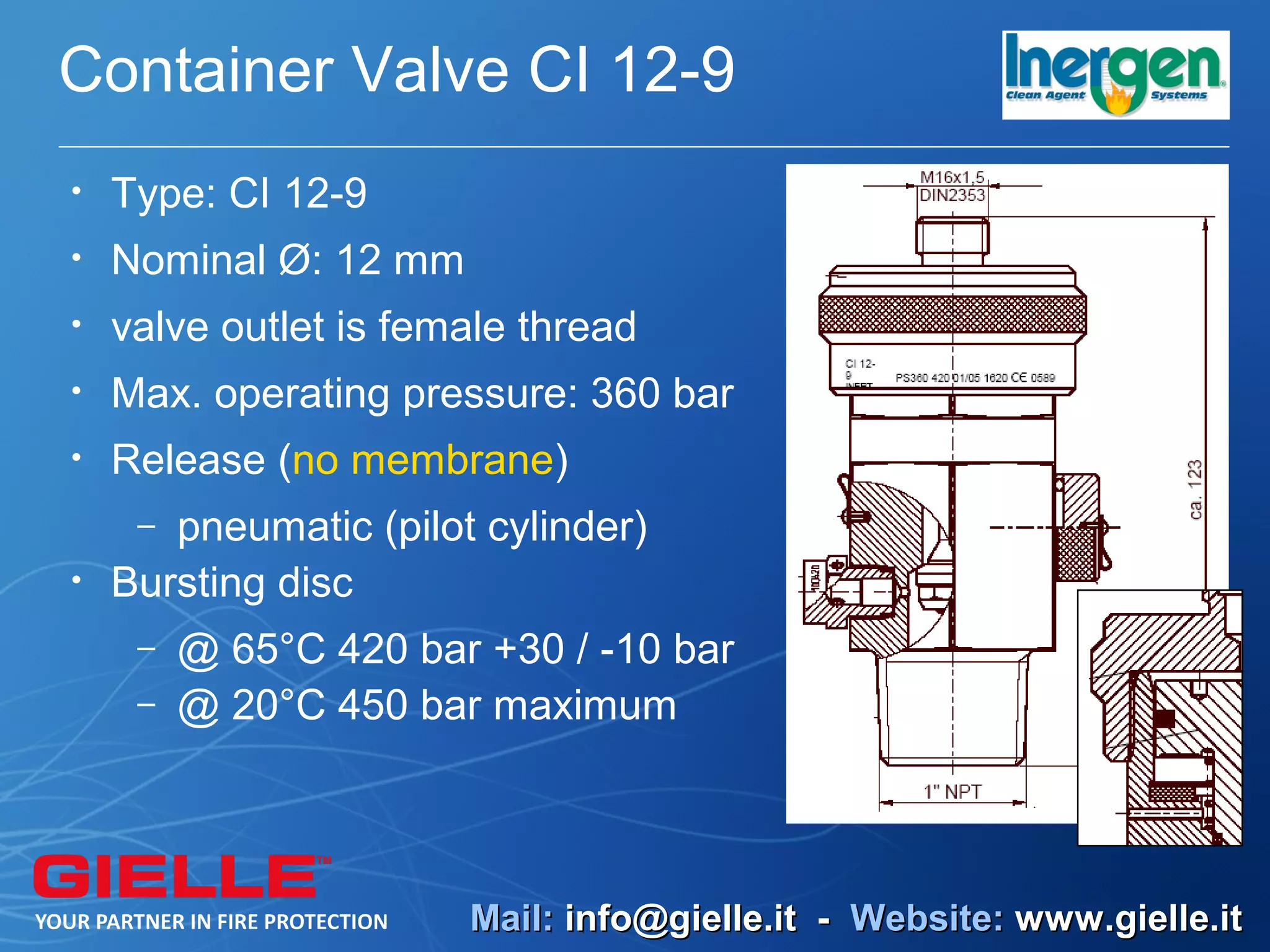Container Valve CI 12-9
•   Type: CI 12-9
•   Nominal Ø: 12 mm
•   valve outlet is female thread
•   Max. operating pressure: 360 bar
•   Release (no membrane)
     – pneumatic (pilot cylinder)
•   Bursting disc
     –   @ 65°C 420 bar +30 / -10 bar
     –   @ 20°C 450 bar maximum



                       Mail: info@gielle.it - Website: www.gielle.it
 