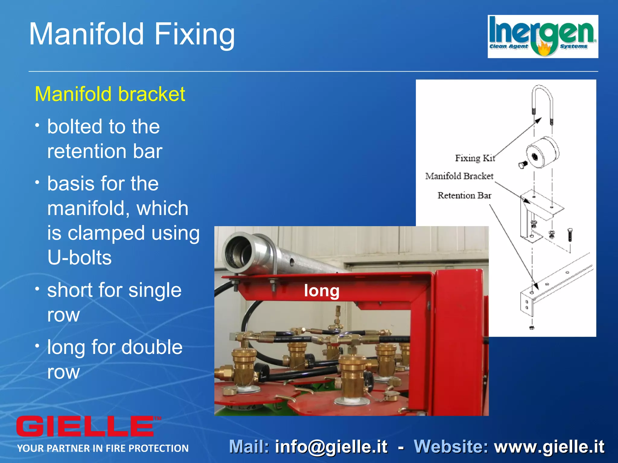 Manifold Fixing
Manifold bracket
•   bolted to the
    retention bar
•   basis for the
    manifold, which
    is clamped using
    U-bolts
•   short for single           long
    row
•   long for double
    row


                       Mail: info@gielle.it - Website: www.gielle.it
 