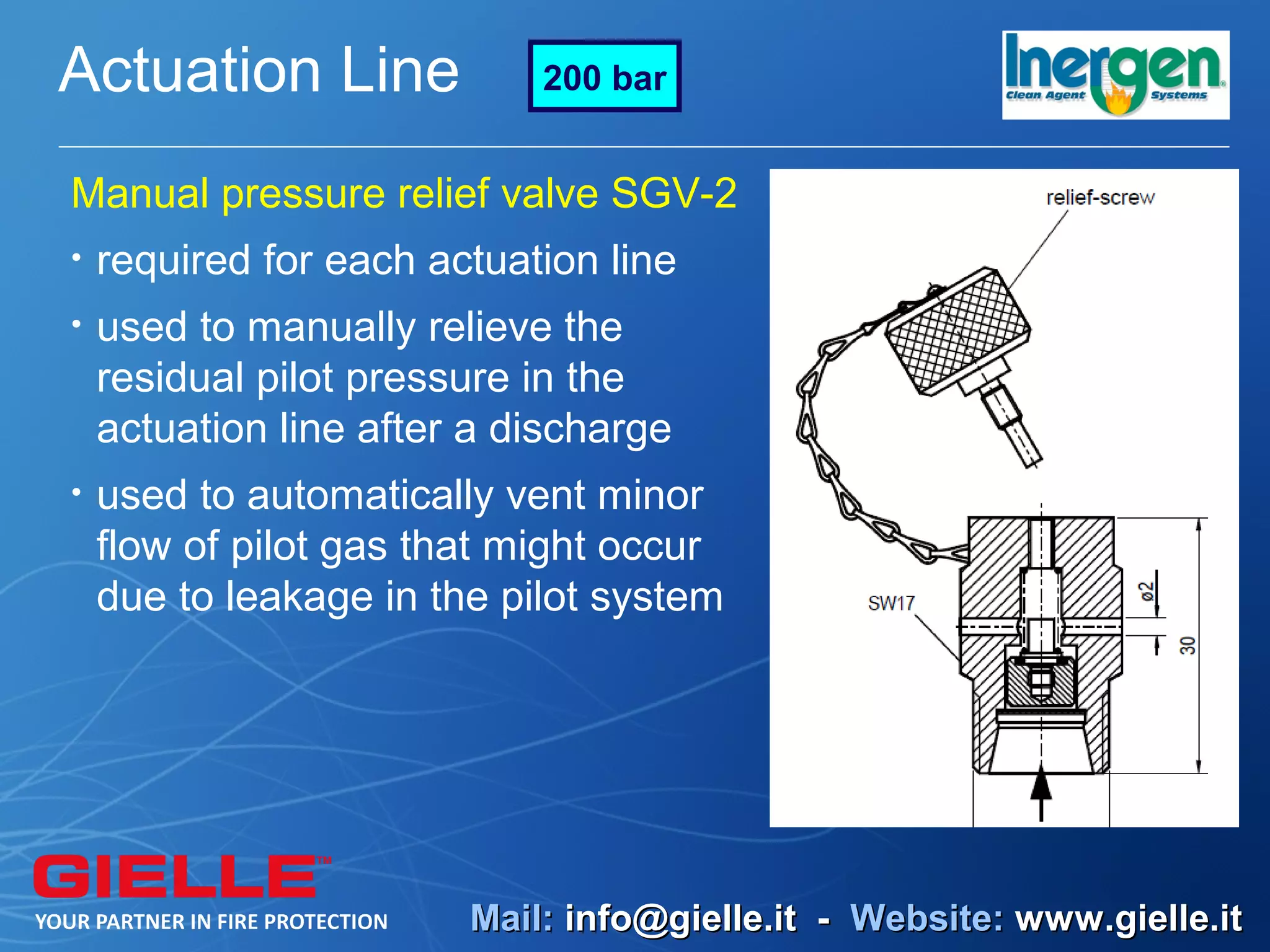 Actuation Line              200 bar


Manual pressure relief valve SGV-2
•   required for each actuation line
•   used to manually relieve the
    residual pilot pressure in the
    actuation line after a discharge
•   used to automatically vent minor
    flow of pilot gas that might occur
    due to leakage in the pilot system




                        Mail: info@gielle.it - Website: www.gielle.it
 