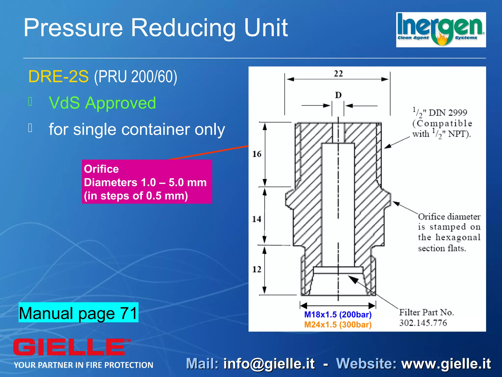 Pressure Reducing Unit
 DRE-2S (PRU 200/60)
    VdS Approved
    for single container only

         Orifice
         Diameters 1.0 – 5.0 mm
         (in steps of 0.5 mm)




Manual page 71                              M18x1.5 (200bar)
                                            M24x1.5 (300bar)



                           Mail: info@gielle.it - Website: www.gielle.it
 