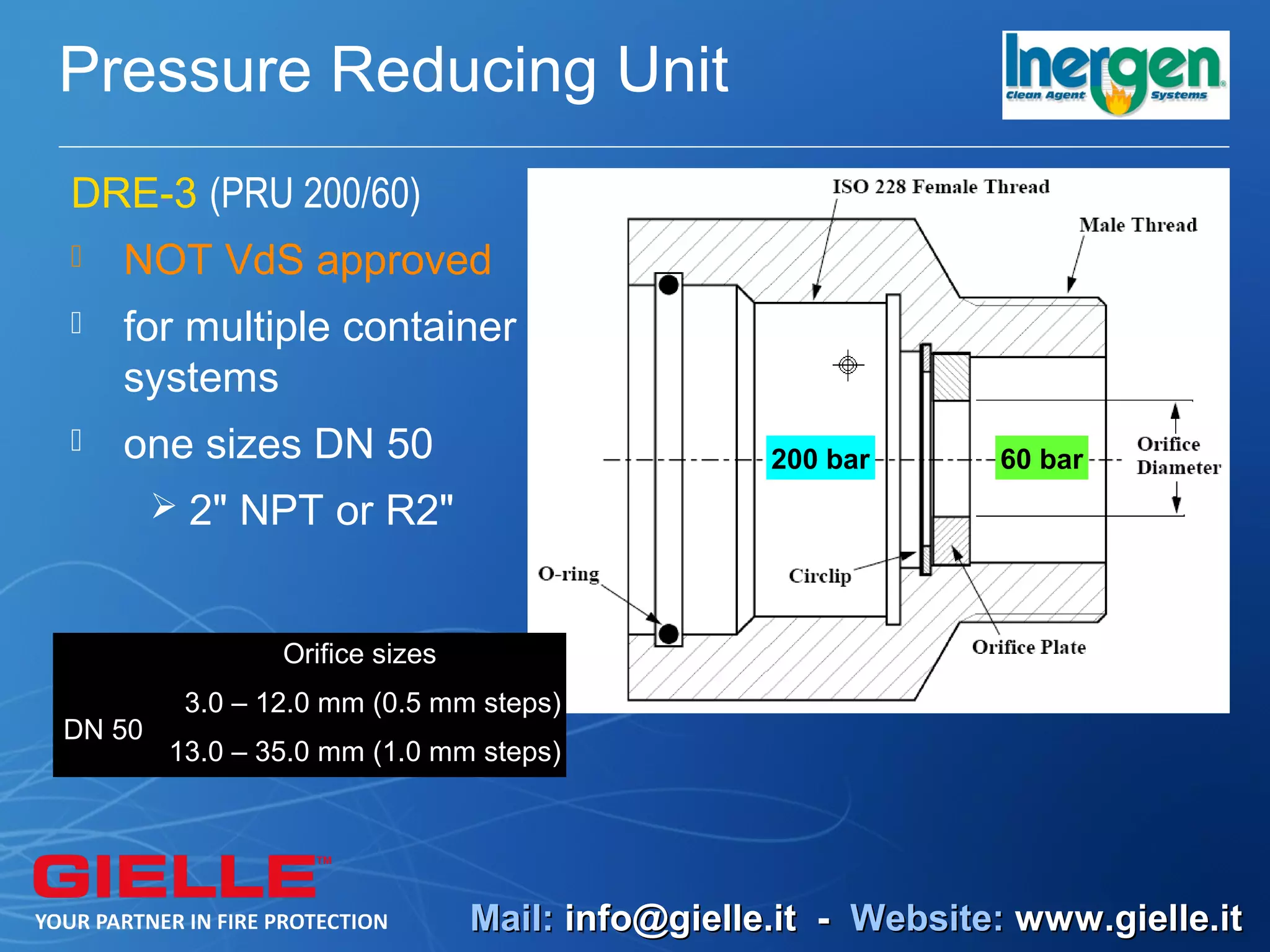 Pressure Reducing Unit
DRE-3 (PRU 200/60)
   NOT VdS approved
   for multiple container
    systems
   one sizes DN 50                              200 bar      60 bar
         2" NPT or R2"



                Orifice sizes
         3.0 – 12.0 mm (0.5 mm steps)
DN 50
        13.0 – 35.0 mm (1.0 mm steps)




                                Mail: info@gielle.it - Website: www.gielle.it
 