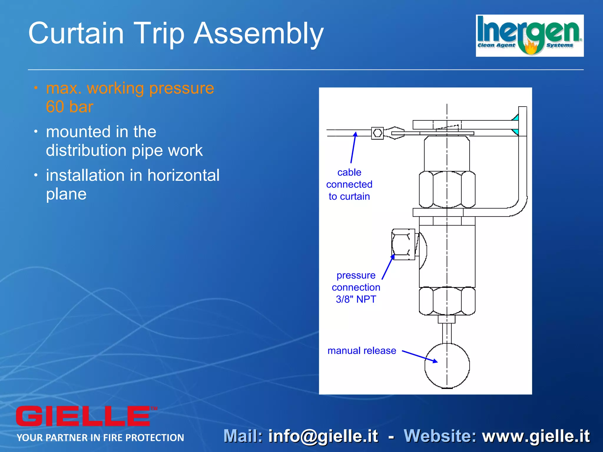 Curtain Trip Assembly
•   max. working pressure
    60 bar
•   mounted in the
    distribution pipe work
•   installation in horizontal                  cable
                                             connected
    plane                                     to curtain




                                               pressure
                                              connection
                                               3/8" NPT




                                             manual release




                                 Mail: info@gielle.it - Website: www.gielle.it
 