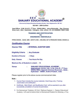 SANJARY EDUCATIONAL ACADEMY
( Governed by Sanjary Educational Academy Society , Govt. Registered No. 348 / 08 )
ISO 9001 : 2008 Certified
Head Officer : S.N0. 24 & 25 , 3
rd
Floor , SANALI MALL , above Mcdonalds , Opp. Chermas
Show room , Abid , Hyderabad , Telangana , India . phone :+91- 40- 65268809 / 9985715560
TRAINING AND CERTIFICATION
TO
ENGINEERS / INDIVIDUALS
PIPING DESIGN , QA/QC, QMS , SAFETY( HSE ) , WELDING, NDT & PRESSURE VESSEL DESIGN etc
Certification Course
Course Title : INTERNAL AUDITOR QMS
Eligibility Criteria : Any Graduate
Duration of Course : 3 Days
Daily Classes : Two Hours Per Day
Maximum No. of Students in a batch : 15
Venue : SANJARY EDUCATIONAL ACADEMY ,
HEAD OFFICE: 5-9-233 / 234 , S. No. 24 & 25 , 3rd
Floor,
SANALI MALL Opposite Chermas Showroom , Abids ,
Hyderabad - 500001, Andhra Pradesh , India
Please register prior to the above course commencement date.
Note :
1. Course Fees includes the course materials ( Hard Copy only ) Training
,examination and certification .
2. Certificate , Mark Sheet and Qualification Card will be awarded to you after
successfully completion of course & examination.
3. For International Students ( B.Tech / Diploma Engineer ) - Sanjary Educational
Academy will send invitation letter to International Student for obtaining a Visa
S E A
TM
®Since 2002
 
