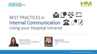 Copyrights HospitalPortal.net 2016. All rights reserved.
BEST PRACTICES in
Internal Communication
Using your Hospital Intranet
Anne La Francis
Director of Sales and Marketing
HospitalPortal.net
Angela Novak
Client Services Director
H2M
 