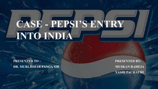 CASE - PEPSI’S ENTRY
INTO INDIA
PRESENTED TO – PRESENTED BY-
DR. MURLIDHAR PANGA SIR MUSKAN RAHEJA
YASHI PACHAURI
 