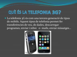 QUÈ ÉS LA TELEFONIA 3G?La telefonia 3G és com una tercera generació de tipus de mòbils. Aquest tipus de telefonia permet fer transferències de veu, de dades, descarregar programes, enviar i rebre   e- mails, enviar missatges...