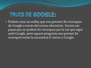 TRUCS DE GOOGLE:Podem crear un enllaç que ens permeti fer recerques  de Google a través del correu electrònic. Sovint ens passa que no podem fer recerques per la raó que sigui amb Google, però aquest programa ens permet fer recerques sense la necessitat d’ entrar a Google.