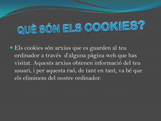QUÈ SÓN ELS COOKIES?Els cookies són arxius que es guarden al teu ordinador a través  d’alguna pàgina web que has visitat. Aquests arxius obtenen informació del teu usuari, i per aquesta raó, de tant en tant, va bé que  els eliminem del nostre ordinador.