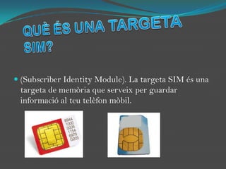 QUÈ ÉS UNA TARGETA SIM?(SubscriberIdentityModule). La targeta SIM és una targeta de memòria que serveix per guardar informació al teu telèfon mòbil. 