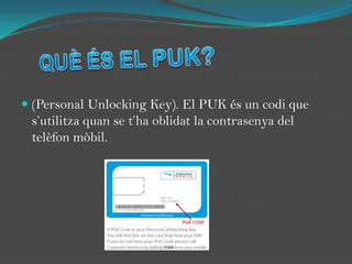 QUÈ ÉS EL PUK?(Personal UnlockingKey). El PUK és un codi que s’utilitza quan se t’ha oblidat la contrasenya del telèfon mòbil.