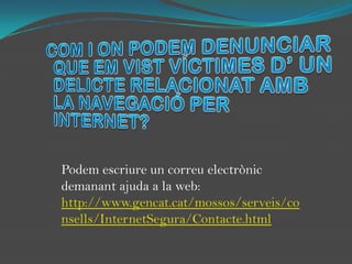 COM I ON PODEM DENUNCIAR QUE EM VIST VÍCTIMES D’ UN DELICTE RELACIONAT AMB LA NAVEGACIÓ PER INTERNET?Podem escriure un correu electrònic demanant ajuda a la web:http://www.gencat.cat/mossos/serveis/consells/InternetSegura/Contacte.html