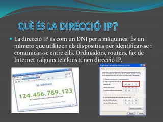 QUÈ ÉS LA DIRECCIÓ IP?La direcció IP és com un DNI per a màquines. És un número que utilitzen els dispositius per identificar-se i  comunicar-se entre ells. Ordinadors, routers, fax de Internet i alguns telèfons tenen direcció IP.