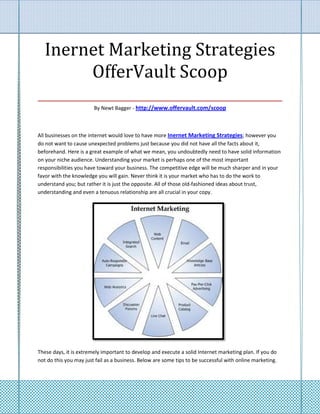 Inernet Marketing Strategies
        OfferVault Scoop
___________________________________
                        By Newt Bagger - http://www.offervault.com/scoop



All businesses on the internet would love to have more Inernet Marketing Strategies; however you
do not want to cause unexpected problems just because you did not have all the facts about it,
beforehand. Here is a great example of what we mean, you undoubtedly need to have solid information
on your niche audience. Understanding your market is perhaps one of the most important
responsibilities you have toward your business. The competitive edge will be much sharper and in your
favor with the knowledge you will gain. Never think it is your market who has to do the work to
understand you; but rather it is just the opposite. All of those old-fashioned ideas about trust,
understanding and even a tenuous relationship are all crucial in your copy.




These days, it is extremely important to develop and execute a solid Internet marketing plan. If you do
not do this you may just fail as a business. Below are some tips to be successful with online marketing.
 
