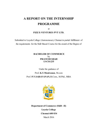 A REPORT ON THE INTERNSHIP
PROGRAMME
at
FIZZ E-VENTURES PVT LTD.
Submitted to Loyola College (Autonomous), Chennai in partial fulfillment of
the requirements for the Skill Based Course for the award of the Degree of
BACHELOR OF COMMERCE
by
PRAVESH SHAH
13-CO-235
Under the guidance of
Prof. K.T.Manivanan, M.com
Prof. P.V.SARAVANAN,M.Com., M.Phil., MBA
Department of Commerce (Shift –II)
Loyola College
Chennai 600 034
March 2016
 