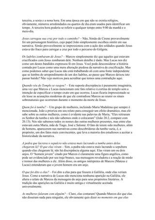 terceira, a sexta e a nona hora. Em uma época em que não se existia relógios,
obviamente, números arredondados ou quartos de dia eram usados para identificar um
tempo. A terceira hora poderia se referir a qualquer tempo entre 9:00 da manhã e o
meio-dia.

Jesus carregou sua cruz por todo o caminho? – Não, Simão de Cirene provavelmente
foi um personagem histórico, cujo papel João simplesmente escolheu omitir em sua
narrativa. Simão provavelmente se impressionou com a ação dos soldados quando Jesus
estava tão fraco para carregar a cruz por todo o percurso do Gólgota.

Os ladrões zombaram de Jesus? – Marcos simplesmente diz que aqueles que estavam
crucificados com Jesus zombaram dele. Nenhum detalhe é dado. Mas Lucas nos diz
como um destes bandidos expressou fé em Jesus. Você pode desconsiderar a história
contada por Lucas como uma mera alteração piedosa da narrativa da crucificação. Mas
como podemos saber que Lucas não está trabalhando ali com uma fonte independente
que se lembra do arrependimento de um dos ladrões, ao passo que Marcos deixou isto
passar batido? Não vejo motivos para acreditar que temos uma contradição aqui.

Quando véu do Templo se rasgou? – Esta suposta discrepância é puramente imaginária,
uma vez que Marcos e Lucas mencionam este fato relativo à cortina do templo sem a
intenção de especificar o tempo exato em que ocorreu. Lucas ficaria impressionado se
ele lesse as acusações modernas de que ele contradisse Marcos ao reunir os sinais
sobrenaturais que ocorreram durante o momento da morte de Jesus.

Quem foi à tumba? – Um grupo de mulheres, incluindo Maria Madalena que sempre é
mencionada. João a prioriza em seu relato para conseguir um efeito dramático, mas ele
sabe sobre as outras mulheres, como é evidente nas palavras de Maria, “Eles retiraram
os Senhor da tumba e nós não sabemos onde o colocaram” (João 20.2, compare com
20.13). Nós não sabemos todos os nomes das outras mulheres presentes, mas entre elas
estavam outra Maria, mãe de Tiago, José e Salomé. O fato de terem sido mulheres, além
de homens, aparecerem nas narrativas como descobridoras da tumba vazia, é, a
propósito, um dos fatos mais convincentes, que leva a maioria dos estudiosos a aceitar a
historicidade da narrativa.

A pedra que lacrava o sepulcro não estava mais lacrando a tumba antes delas
chegarem lá? O que elas viram – Sim, a pedra não estava mais lacrando a sepultura
quando elas chegaram lá; não há discrepância alguma aqui. Elas viram um ou dois
anjos. O “homem jovem” citado por Marcos é claramente uma figura angélica, como
pode ser evidenciado por seu traje branco, sua mensagem reveladora e a reação de medo
e tremor das mulheres a ele. Além disso, os antigos intérpretes de Marcos (Mateus e
Lucas) entenderam que o jovem homem era um anjo.

O que foi dito a elas? – Foi dito a elas para que fossem à Galiléia, onde elas veriam
Jesus. Como a narrativa de Lucas não menciona nenhuma aparição na Galiléia, ele
altera o relato de Marcos da mensagem do anjo para seus propósitos literários. A
tradição das aparições na Galiléia é muito antiga e virtualmente aceitada
universalmente.

As mulheres falaram com alguém? – Claro, elas contaram! Quando Marcos diz que elas
não disseram nada para ninguém, ele obviamente quis dizer no momento em que elas
 