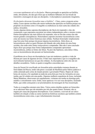 correram rapidamente até os discípulos. Marcos pressupõe as aparições na Galiléia,
então, obviamente, ele não quis dizer que as mulheres falharam em sua missão de
transmitir a mensagem do anjo aos discípulos. A discrepância é puramente imaginária.

Os discípulos deixaram Jerusalém rumo a Galiléia? – Claro, como a resposta acima
indica. Lucas apenas escolheu não narrar nenhuma das aparições na Galiléia porque seu
propósito era mostrar como o Evangelho se estabeleceu na mais santa das cidades dos
judeus, Jerusalém.
Assim, algumas destas supostas discrepâncias são fáceis de responder e elas são
exatamente o que esperamos encontrar em relatos independentes sobre o mesmo evento.
Outras discrepâncias são mais difíceis de responder, mas no fim das contas elas não
trazem grandes conseqüências. Historiadores esperam encontrar inconsistências como
estas até mesmo nas fontes históricas mais sólidas. Nenhum historiador simplesmente
joga fora uma fonte porque ela possui alguma inconsistência. Além disso, as
inconsistências sobre as quais Ehrman está falando não estão dentro de uma fonte
sozinha; elas estão entre fontes independentes comparadas. Mas não é uma conclusão
lógica dizer que porque duas fontes independentes comparadas apresentam
inconsistências, ambas as fontes são falsas. Na pior das hipóteses, uma delas é falsa,
caso as inconsistências não possam ser harmonizadas.

O problema em se focar em discrepâncias é que nós tendemos a perder a visão da
floresta por causa de algumas árvores. O fato mais importante é que os evangelhos são
incrivelmente harmoniosos no que eles relatam. As discrepâncias entre eles são em
detalhes secundários. Todos os quatro evangelhos concordam que:

Jesus de Nazaré foi crucificado em Jerusalém pelas autoridades romanas durante as
festividades da Páscoa, tendo sido preso e acusado de blasfêmia pelos líderes judaicos e
então caluniado pelo crime de traição perante o governador Pilatos. Depois de várias
horas ele morreu e foi sepultado na tarde da sexta-feira por José de Arimatéia em uma
tumba, que foi selada com uma pedra. Algumas mulheres seguidoras de Jesus, incluindo
Maria Madalena, observaram seu sepultamento, visitaram sua tumba no domingo pela
manhã e a encontraram vazia. Então, Jesus apareceu vivo aos seus discípulos, incluindo
Pedro, que então começaram a ser proclamadores da mensagem de Sua ressurreição.

Todos os evangelhos atestam estes fatos. Vários outros detalhes podem ser fornecidos
ao se adicionar fatos que são atestados por três das quatro fontes. Portanto, não se
engane por causa das pequenas discrepâncias. Caso contrário, você terá de ser cético
também em relação a todas as outras narrativas históricas seculares que também contém
inconsistências como estas, o que é absolutamente irracional.
 