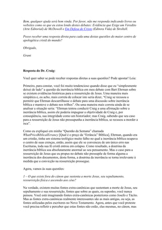Bem, qualquer ajuda será bem vinda. Por favor, não me responda indicando livros ou
websites como os que eu estou lendo destes debates: Evidência que Exige um Veredito
(Arte Editorial) de McDowell e Em Defesa de Cristo (Editora Vida) de Strobell.

Posso receber uma resposta direta para cada uma destas questões do maior centro de
apologética cristã do mundo?

Obrigado,

Grant



Resposta do Dr. Craig:

Você quer saber se pode receber respostas diretas a suas questões? Pode apostar! Leia:

Primeiro, para constar, você foi muito tendencioso quando disse que eu “simplesmente
deixei de lado” a questão da inerrância bíblica em meu debate com Bart Ehrman sobre
se existem evidências históricas para a ressurreição de Jesus. Uma maneira mais
simpática e, eu acho, mais correta de colocar isto seria dizer, “Craig se recusou a
permitir que Ehrman descarrilhasse o debate para uma discussão sobre inerrância
bíblica e manteve o debate nos trilhos”. Ou uma maneira mais correta ainda de se
analisar a situação seria: “Ehrman tentou conduzir Craig a uma afirmação sobre a
inerrância bíblica, assim ele poderia impugnar a objetividade de Craig e, por
conseqüência, sua integridade como um historiador; mas Craig, sabendo que seu caso
para a ressurreição de Jesus não pressupunha a inerrância bíblica, se recusou a morder a
isca”.

Como eu expliquei em minha “Questão da Semana” chamada
WhatPriceBiblicalErrancy [Qual é o preço da “Errância” Bíblica], Ehrman, quando era
um cristão, tinha um sistema teológico muito falho no qual a inerrância bíblica ocupava
o centro de suas crenças, então, assim que ele se convenceu de um único erro nas
Escrituras, toda sua fé cristã entrou em colapso. Como resultado, a doutrina da
inerrância bíblica soa absolutamente anormal ao seu pensamento. Mas o caso para a
ressurreição de Jesus que eu propus no debate não pressupõe de forma alguma a
inerrância dos documentos, desta forma, a doutrina da inerrância se torna irrelevante à
medida que a convicção na ressurreição prossegue.

Agora, vamos às suas questões:

1 – O que existe fora do cânon que sustenta a morte Jesus, seu sepultamento,
ressurreição física e ascensão aos céus?

Na verdade, existem muitas fontes extra-canônicas que sustentam a morte de Jesus, seu
sepultamento e sua ressurreição, fontes que sobre as quais, eu suponho, você nunca
pensou. Você está imaginando fontes extra-canônicas posteriores como Josefo e Tácito.
Mas as fontes extra-canônicas realmente interessantes são as mais antigas, ou seja, as
fontes utilizadas pelos escritores no Novo Testamento. Agora, antes que você proteste
você precisa refletir e perceber que estas fontes não estão, elas mesmas, no cânon, mas
 