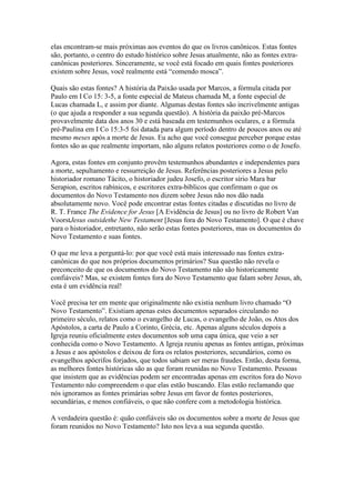 elas encontram-se mais próximas aos eventos do que os livros canônicos. Estas fontes
são, portanto, o centro do estudo histórico sobre Jesus atualmente, não as fontes extra-
canônicas posteriores. Sinceramente, se você está focado em quais fontes posteriores
existem sobre Jesus, você realmente está “comendo mosca”.

Quais são estas fontes? A história da Paixão usada por Marcos, a fórmula citada por
Paulo em I Co 15: 3-5, a fonte especial de Mateus chamada M, a fonte especial de
Lucas chamada L, e assim por diante. Algumas destas fontes são incrivelmente antigas
(o que ajuda a responder a sua segunda questão). A história da paixão pré-Marcos
provavelmente data dos anos 30 e está baseada em testemunhos oculares, e a fórmula
pré-Paulina em I Co 15:3-5 foi datada para algum período dentro de poucos anos ou até
mesmo meses após a morte de Jesus. Eu acho que você consegue perceber porque estas
fontes são as que realmente importam, não alguns relatos posteriores como o de Josefo.

Agora, estas fontes em conjunto provêm testemunhos abundantes e independentes para
a morte, sepultamento e ressurreição de Jesus. Referências posteriores a Jesus pelo
historiador romano Tácito, o historiador judeu Josefo, o escritor sírio Mara bar
Serapion, escritos rabínicos, e escritores extra-bíblicos que confirmam o que os
documentos do Novo Testamento nos dizem sobre Jesus não nos dão nada
absolutamente novo. Você pode encontrar estas fontes citadas e discutidas no livro de
R. T. France The Evidence for Jesus [A Evidência de Jesus] ou no livro de Robert Van
VoorstJesus outsidethe New Testament [Jesus fora do Novo Testamento]. O que é chave
para o historiador, entretanto, não serão estas fontes posteriores, mas os documentos do
Novo Testamento e suas fontes.

O que me leva a perguntá-lo: por que você está mais interessado nas fontes extra-
canônicas do que nos próprios documentos primários? Sua questão não revela o
preconceito de que os documentos do Novo Testamento não são historicamente
confiáveis? Mas, se existem fontes fora do Novo Testamento que falam sobre Jesus, ah,
esta é um evidência real!

Você precisa ter em mente que originalmente não existia nenhum livro chamado “O
Novo Testamento”. Existiam apenas estes documentos separados circulando no
primeiro século, relatos como o evangelho de Lucas, o evangelho de João, os Atos dos
Apóstolos, a carta de Paulo a Corinto, Grécia, etc. Apenas alguns séculos depois a
Igreja reuniu oficialmente estes documentos sob uma capa única, que veio a ser
conhecida como o Novo Testamento. A Igreja reuniu apenas as fontes antigas, próximas
a Jesus e aos apóstolos e deixou de fora os relatos posteriores, secundários, como os
evangelhos apócrifos forjados, que todos sabiam ser meras fraudes. Então, desta forma,
as melhores fontes históricas são as que foram reunidas no Novo Testamento. Pessoas
que insistem que as evidências podem ser encontradas apenas em escritos fora do Novo
Testamento não compreendem o que elas estão buscando. Elas estão reclamando que
nós ignoramos as fontes primárias sobre Jesus em favor de fontes posteriores,
secundárias, e menos confiáveis, o que não confere com a metodologia histórica.

A verdadeira questão é: quão confiáveis são os documentos sobre a morte de Jesus que
foram reunidos no Novo Testamento? Isto nos leva a sua segunda questão.
 