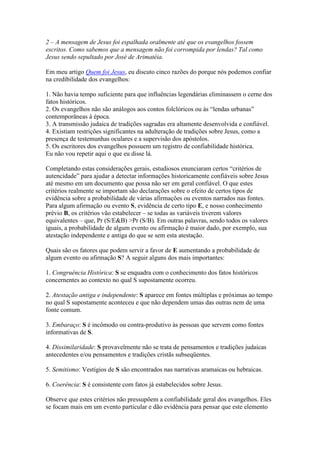 2 – A mensagem de Jesus foi espalhada oralmente até que os evangelhos fossem
escritos. Como sabemos que a mensagem não foi corrompida por lendas? Tal como
Jesus sendo sepultado por José de Arimatéia.

Em meu artigo Quem foi Jesus, eu discuto cinco razões do porque nós podemos confiar
na credibilidade dos evangelhos:

1. Não havia tempo suficiente para que influências legendárias eliminassem o cerne dos
fatos históricos.
2. Os evangelhos não são análogos aos contos folclóricos ou às “lendas urbanas”
contemporâneas à época.
3. A transmissão judaica de tradições sagradas era altamente desenvolvida e confiável.
4. Existiam restrições significantes na adulteração de tradições sobre Jesus, como a
presença de testemunhas oculares e a supervisão dos apóstolos.
5. Os escritores dos evangelhos possuem um registro de confiabilidade histórica.
Eu não vou repetir aqui o que eu disse lá.

Completando estas considerações gerais, estudiosos enunciaram certos “critérios de
autencidade” para ajudar a detectar informações historicamente confiáveis sobre Jesus
até mesmo em um documento que possa não ser em geral confiável. O que estes
critérios realmente se importam são declarações sobre o efeito de certos tipos de
evidência sobre a probabilidade de várias afirmações ou eventos narrados nas fontes.
Para algum afirmação ou evento S, evidência de certo tipo E, e nosso conhecimento
prévio B, os critérios vão estabelecer – se todas as variáveis tiverem valores
equivalentes – que, Pr (S/E&B) >Pr (S/B). Em outras palavras, sendo todos os valores
iguais, a probabilidade de algum evento ou afirmação é maior dado, por exemplo, sua
atestação independente e antiga do que se sem esta atestação.

Quais são os fatores que podem servir a favor de E aumentando a probabilidade de
algum evento ou afirmação S? A seguir alguns dos mais importantes:

1. Congruência Histórica: S se enquadra com o conhecimento dos fatos históricos
concernentes ao contexto no qual S supostamente ocorreu.

2. Atestação antiga e independente: S aparece em fontes múltiplas e próximas ao tempo
no qual S supostamente aconteceu e que não dependem umas das outras nem de uma
fonte comum.

3. Embaraço: S é incômodo ou contra-produtivo às pessoas que servem como fontes
informativas de S.

4. Dissimilaridade: S provavelmente não se trata de pensamentos e tradições judaicas
antecedentes e/ou pensamentos e tradições cristãs subseqüentes.

5. Semitismo: Vestígios de S são encontrados nas narrativas aramaicas ou hebraicas.

6. Coerência: S é consistente com fatos já estabelecidos sobre Jesus.

Observe que estes critérios não pressupõem a confiabilidade geral dos evangelhos. Eles
se focam mais em um evento particular e dão evidência para pensar que este elemento
 