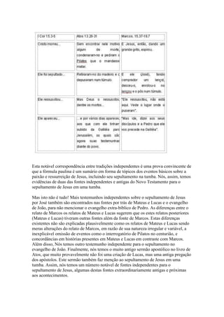 Esta notável correspondência entre tradições independentes é uma prova convincente de
que a fórmula paulina é um sumário em forma de tópicos dos eventos básicos sobre a
paixão e ressurreição de Jesus, incluindo seu sepultamento na tumba. Nós, assim, temos
evidências de duas das fontes independentes e antigas do Novo Testamento para o
sepultamento de Jesus em uma tumba.

Mas isto não é tudo! Mais testemunhos independentes sobre o sepultamento de Jesus
por José também são encontrados nas fontes por trás de Mateus e Lucas e o evangelho
de João, para não mencionar o evangelho extra-bíblico de Pedro. As diferenças entre o
relato de Marcos os relatos de Mateus e Lucas sugerem que os estes relatos posteriores
(Mateus e Lucas) tiveram outras fontes além da fonte de Marcos. Estas diferenças
existentes não são explicadas plausivelmente como os relatos de Mateus e Lucas sendo
meras alterações do relato de Marcos, em razão de sua natureza irregular e variável, a
inexplicável omissão de eventos como o interrogatório de Pilatos no centurião, e
concordâncias em histórias presentes em Mateus e Lucas em contraste com Marcos.
Além disso, Nós temos outro testemunho independente para o sepultamento no
evangelho de João. Finalmente, nós temos o muito antigo sermão apostólico no livro de
Atos, que muito provavelmente não foi uma criação de Lucas, mas uma antiga pregação
dos apóstolos. Este sermão também faz menção ao sepultamento de Jesus em uma
tumba. Assim, nós temos um número notável de fontes independentes para o
sepultamento de Jesus, algumas destas fontes extraordinariamente antigas e próximas
aos acontecimentos.
 