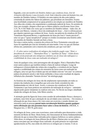 Segundo, como um membro do Sinédrio Judaico que condenou Jesus, José de
Arimatéia dificilmente é uma invenção cristã. José é descrito como um homem rico, um
membro do Sinédrio Judaico. O Sinédrio era uma espécie de alta corte judaica
constituída de setenta dos líderes do judaísmo, que presidiam em Jerusalém. Existia
uma hostilidade compreensível na igreja primitiva em relação aos membros do Sinédrio.
Aos olhos dos cristãos, eles arquitetaram a condenação judicial de Jesus. Os sermões de
Atos, por exemplo, chegam a dizer que os líderes judaicos crucificaram Jesus (Atos
2.23, 36; 4.10)! Dado este status que os membros do Sinédrio tinham – todos eles, de
acordo com Marcos, votaram a favor da condenação de Jesus –, José é a última pessoa
que alguém esperaria que cuidasse de Jesus. Assim, nas palavras do estudioso do Novo
Testamento Raymond Brown, o sepultamento de Jesus por José é “muito provável”,
uma vez que é “quase inexplicável” porque os cristãos inventariam uma história sobre
um membro do Sinédrio fazendo um bem a Jesus.
Por estas e outras razões, a maioria dos críticos do Novo Testamento concorda que
Jesus foi sepultado por José de Arimatéia em uma tumba. Uma vez que até Ehrman
afirma isto, juntamente com a maioria dos estudiosos, por que você não?

3 – E sobre outros realizadores de milagres das tradições pagãs como “Honi, o
desenhista de círculos”, “Haninaben Dosa” e “Apolônio de Tiana”. O fato destes
pagãos terem praticado atos milagrosos similares aos de Jesus não enfraquece a
credibilidade de Jesus como um realizador de milagres?

Antes de qualquer coisa, estes personagens não são pagãos. Honi e Haninaben Dosa
eram santos judaicos que também tinham a fama de realizar milagres. Longe de
enfraquecer a historicidade dos relatos dos evangelhos, a existência de tais figuras
suporta a credibilidade dos relatos do ministério de Jesus como um realizador de
milagres, uma vez que fica evidente que tais atividades estavam “em casa” no contexto
judaico do primeiro século e não foram atribuídas a Jesus como resultado de alguma
influência dos chamados “homens divinos” da mitologia pagã.

As histórias dos milagres de Jesus são tão amplamente representadas em todos os
estratos das tradições dos evangelhos que seria uma ilusão considerá-las não
fundamentadas na vida de Jesus. Assim, o consenso dos estudiosos do Novo
Testamento é que Jesus praticou um ministério de realização de milagres – entretanto
alguém pode querer interpretar ou explicar estes atos. No fim de seu longo e detalhado
estudo dos milagres de Jesus, John Meier conclui,

A atestação geral da figura de Jesus como curador de enfermidades físicas e doenças é,
portanto, mais forte do que a atestação de sua atividade como exorcista… Em resumo, o
afirmação de que Jesus atuou e foi visto como um exorcista e curador durante seu
ministério junto às pessoas possui tanta corroboração histórica quanto qualquer
outra afirmação que nós possamos fazer sobre o Jesus da história. (MEIER, A
Marginal Jew, 2: 969-70, grifo meu)

Os milagres de Jesus, como seus exorcismos, eram realizados para demonstrar a vinda
iminente do Reino de Deus. Desta forma, eles funcionaram de forma fundamentalmente
diferente do que as maravilhas realizadas pelos mágicos helênicos ou santos judaicos.
Além disso, os milagres de Jesus diferem dos de Honi e Hanina uma vez que Jesus
nunca orou para que um milagre fosse realizado; ele pode primeiro ter expressado
agradecimento ao Pai, mas então ele efetivava os milagres por si mesmo. E ele os
 