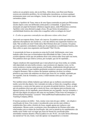 realiza em seu próprio nome, não no de Deus. Além disso, nem Honi nem Hanina
exerceu um ministério profético, fez reivindicações messiânicas, ou trouxe qualquer
ensinamento junto com seus milagres. Assim, Jesus é mais do que apenas outro santo
carismático judeu.

Quanto a Apolônio de Tiana, trata-se de uma figura construída em parte por Philostratus
séculos depois como um deliberado contra-ponto à cristandade. A Igreja havia
alcançado um papel de bastante influência naquela época, então Philostratus construiu
Apolônio como uma alternativa pagã a Jesus. De que forma isto prejudica a
confiabilidade histórica dos relatos dos evangelhos sobre os milagres de Jesus?

4 – E sobre as aparentes contradições nos diferentes relatos sobre Jesus?

Aqui está sua resposta direta, Grant: não importa. Eu poderia aceitar que todas estas
aparentes discrepâncias são insolúveis, e isto não afetaria meu argumento histórico em
nada. Não acredita em mim? Então deixe Bart Ehrman dizer por si mesmo. Ele pensa
que estas aparentes contradições citadas por ele prejudicam a credibilidade histórica dos
fatos sobre os quais meu argumento está baseado? Não! Ele diz,

A ressurreição de Jesus se encontra no cerne da fé cristã. Infelizmente, esta é uma
tradição sobre Jesus que os historiadores têm dificuldade de lidar. Como eu disse,
existem algumas coisas que nós podemos dizer com certeza sobre Jesus após sua morte.
Nós podemos dizer que relativa certeza, por exemplo, que ele foi sepultado…

Alguns estudiosos têm argumentado que é mais plausível que Jesus tenha, na verdade,
sido depositado em uma tumba comum, o que aconteceu em algumas vezes, ou foi,
como aconteceu a muitas outras pessoas crucificadas, simplesmente deixado para ser
comido por animais (o que também geralmente acontecia a pessoas crucificadas durante
o Império Romano). Mas os relatos são bastante unânimes em dizer (os relatos
primitivos que temos são unânimes em dizer) que Jesus foi, na verdade, sepultado por
seu seguidor, José de Arimatéia e, assim, é relativamente certo que foi isto o que
aconteceu.

Nós também temos sólidas tradições que indicam que as mulheres encontraram esta
tumba vazia três dias depois. Isto é atestado em todas as fontes dos evangelhos, antigas
e posteriores, e assim este fato parece ser um ponto de partida histórico. Assim, eu acho
que nós podemos dizer que após a morte de Jesus, com alguma (provavelmente com
alguma) certeza, ele foi sepultado, possivelmente por seu seguidor, José de Arimatéia, e
que três dias depois ele pareceu não estar em sua tumba (“From Jesus toConstantine: a
HistoryofEarlyChristianity” Lecture4: “Oral andWrittenTraditionsabout Jesus” [The
Teaching Company,2003]).

O mesmo acontece em dobro – bem, muitas vezes mais do que o dobro – em relação à
crucificação de Jesus. Este evento é reconhecido como um dos mais sólidos e
estabelecidos fatos sobre a história de Jesus, negado apenas por malucos e por
mulçumanos. Mesmo assim, as primeras cinco discrepâncias de Ehrman estão todas
relacionadas com os relatos da crucificação, não com as narrativas do sepultamento e da
tumba vazia! Então você vai negar que Jesus de Nazaré foi crucificado pelas
autoridades romanas durante a Páscoa judaica no ano 30 d.C. em razão destas diferenças
nas narrativas? Se sim, Grant, você não apenas vai marginalizar a si mesmo
 