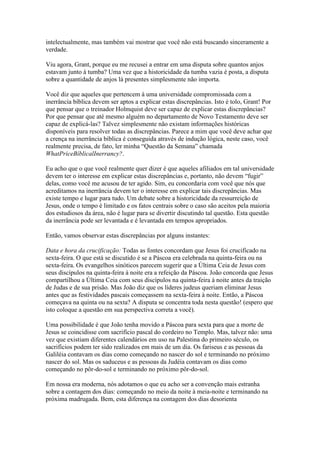 intelectualmente, mas também vai mostrar que você não está buscando sinceramente a
verdade.

Viu agora, Grant, porque eu me recusei a entrar em uma disputa sobre quantos anjos
estavam junto à tumba? Uma vez que a historicidade da tumba vazia é posta, a disputa
sobre a quantidade de anjos lá presentes simplesmente não importa.

Você diz que aqueles que pertencem à uma universidade compromissada com a
inerrância bíblica devem ser aptos a explicar estas discrepâncias. Isto é tolo, Grant! Por
que pensar que o treinador Holmquist deve ser capaz de explicar estas discrepâncias?
Por que pensar que até mesmo alguém no departamento de Novo Testamento deve ser
capaz de explicá-las? Talvez simplesmente não existam informações históricas
disponíveis para resolver todas as discrepâncias. Parece a mim que você deve achar que
a crença na inerrância bíblica é conseguida através de indução lógica, neste caso, você
realmente precisa, de fato, ler minha “Questão da Semana” chamada
WhatPriceBíblicalInerrancy?.

Eu acho que o que você realmente quer dizer é que aqueles afiliados em tal universidade
devem ter o interesse em explicar estas discrepâncias e, portanto, não devem “fugir”
delas, como você me acusou de ter agido. Sim, eu concordaria com você que nós que
acreditamos na inerrância devem ter o interesse em explicar tais discrepâncias. Mas
existe tempo e lugar para tudo. Um debate sobre a historicidade da ressurreição de
Jesus, onde o tempo é limitado e os fatos centrais sobre o caso são aceitos pela maioria
dos estudiosos da área, não é lugar para se divertir discutindo tal questão. Esta questão
da inerrância pode ser levantada e é levantada em tempos apropriados.

Então, vamos observar estas discrepâncias por alguns instantes:

Data e hora da crucificação: Todas as fontes concordam que Jesus foi crucificado na
sexta-feira. O que está se discutido é se a Páscoa era celebrada na quinta-feira ou na
sexta-feira. Os evangelhos sinóticos parecem sugerir que a Última Ceia de Jesus com
seus discípulos na quinta-feira à noite era a refeição da Páscoa. João concorda que Jesus
compartilhou a Última Ceia com seus discípulos na quinta-feira à noite antes da traição
de Judas e de sua prisão. Mas João diz que os líderes judeus queriam eliminar Jesus
antes que as festividades pascais começassem na sexta-feira à noite. Então, a Páscoa
começava na quinta ou na sexta? A disputa se concentra toda nesta questão! (espero que
isto coloque a questão em sua perspectiva correta a você).

Uma possibilidade é que João tenha movido a Páscoa para sexta para que a morte de
Jesus se coincidisse com sacrifício pascal do cordeiro no Templo. Mas, talvez não: uma
vez que existiam diferentes calendários em uso na Palestina do primeiro século, os
sacrifícios podem ter sido realizados em mais de um dia. Os fariseus e as pessoas da
Galiléia contavam os dias como começando no nascer do sol e terminando no próximo
nascer do sol. Mas os saduceus e as pessoas da Judéia contavam os dias como
começando no pôr-do-sol e terminando no próximo pôr-do-sol.

Em nossa era moderna, nós adotamos o que eu acho ser a convenção mais estranha
sobre a contagem dos dias: começando no meio da noite à meia-noite e terminando na
próxima madrugada. Bem, esta diferença na contagem dos dias desorienta
 