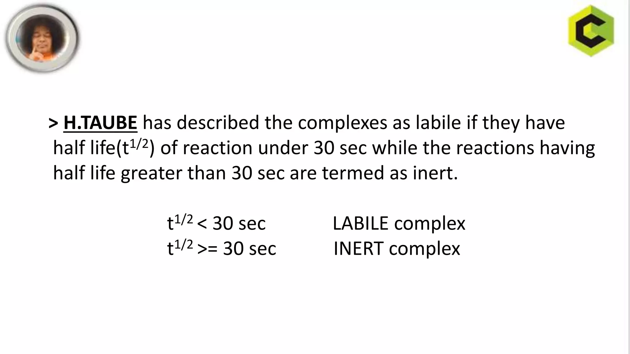 > H.TAUBE has described the complexes as labile if they have
half life(t1/2) of reaction under 30 sec while the reactions having
half life greater than 30 sec are termed as inert.
t1/2 < 30 sec LABILE complex
t1/2 >= 30 sec INERT complex
 