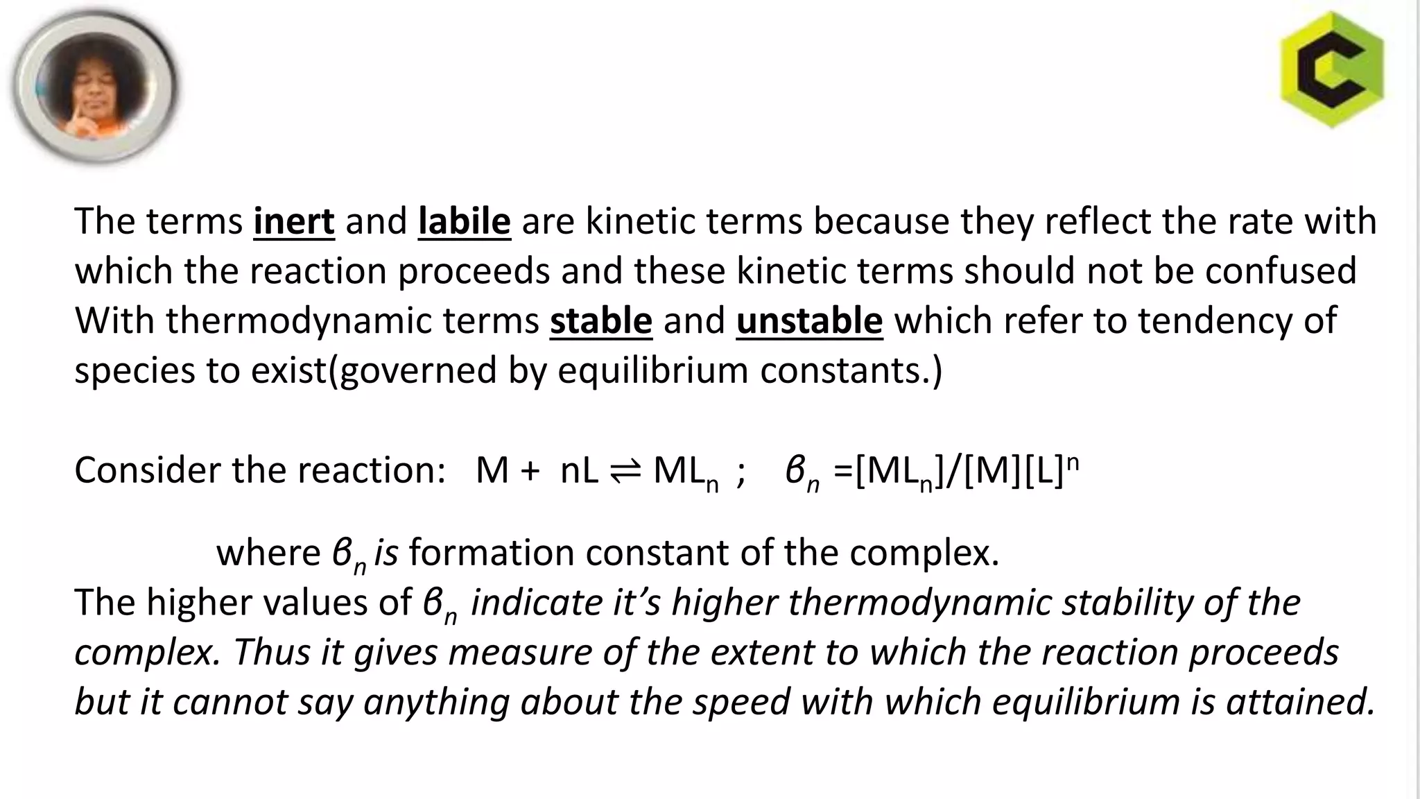 The terms inert and labile are kinetic terms because they reflect the rate with
which the reaction proceeds and these kinetic terms should not be confused
With thermodynamic terms stable and unstable which refer to tendency of
species to exist(governed by equilibrium constants.)
Consider the reaction: M + nL ⇌ MLn ; βn =[MLn]/[M][L]n
where βn is formation constant of the complex.
The higher values of βn indicate it’s higher thermodynamic stability of the
complex. Thus it gives measure of the extent to which the reaction proceeds
but it cannot say anything about the speed with which equilibrium is attained.
 