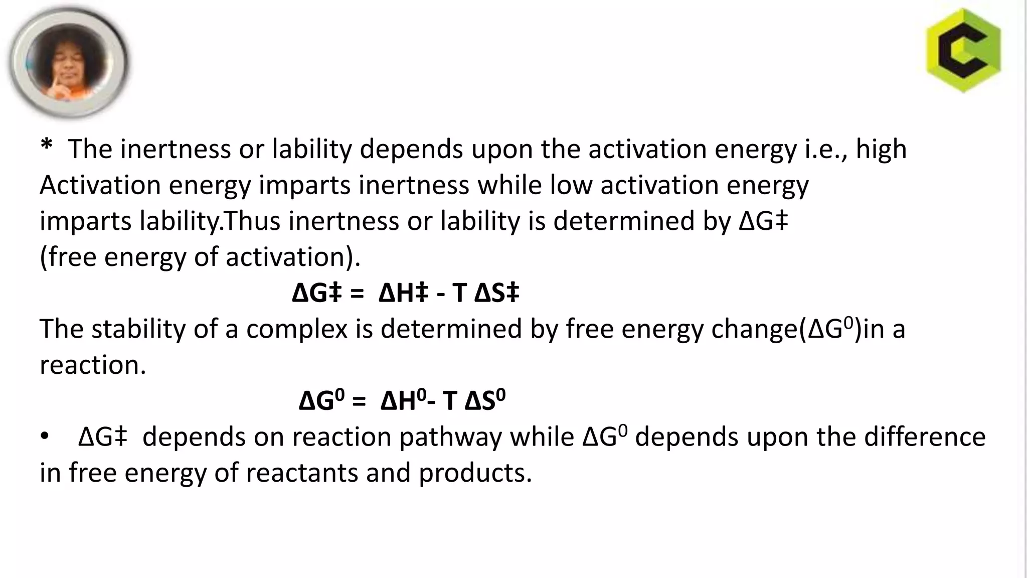 * The inertness or lability depends upon the activation energy i.e., high
Activation energy imparts inertness while low activation energy
imparts lability.Thus inertness or lability is determined by ∆G‡
(free energy of activation).
∆G‡ = ∆H‡ - T ∆S‡
The stability of a complex is determined by free energy change(∆G0)in a
reaction.
∆G0 = ∆H0- T ∆S0
• ∆G‡ depends on reaction pathway while ∆G0 depends upon the difference
in free energy of reactants and products.
 
