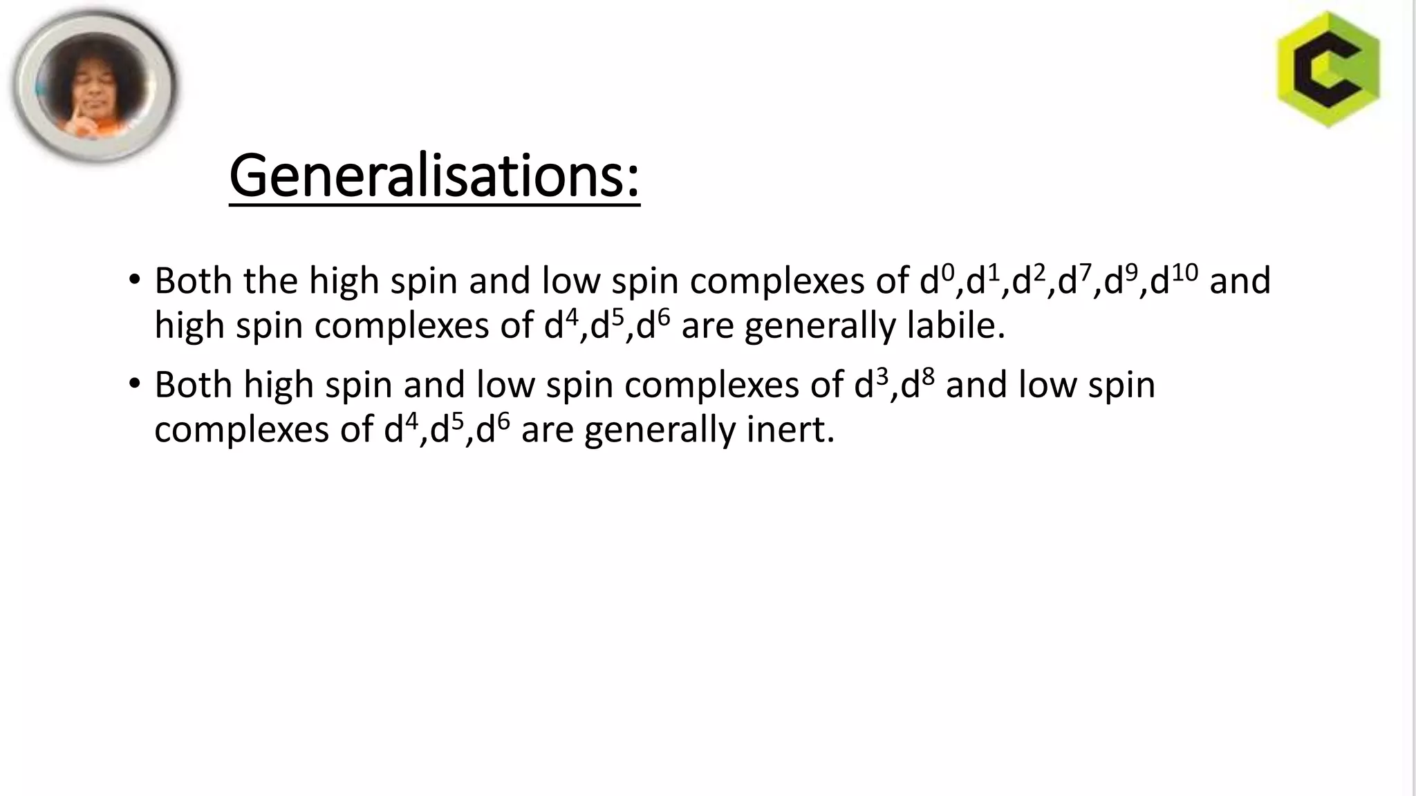 Generalisations:
• Both the high spin and low spin complexes of d0,d1,d2,d7,d9,d10 and
high spin complexes of d4,d5,d6 are generally labile.
• Both high spin and low spin complexes of d3,d8 and low spin
complexes of d4,d5,d6 are generally inert.
 