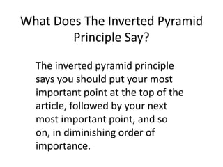 What Does The Inverted Pyramid Principle Say? The inverted pyramid principle says you should put your most important point at the top of the article, followed by your next most important point, and so on, in diminishing order of importance. 