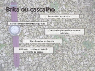 Brita ou cascalho
                                          Dimensões: aprox. 1 cm


 Grau de arredondamento: angulosos


                                          Granosselecção: moderadamente
                                                     calibrados


                    Tipo de rocha: sedimentar


         Utilidade: constituem parte do
              pavimento do espaço
 