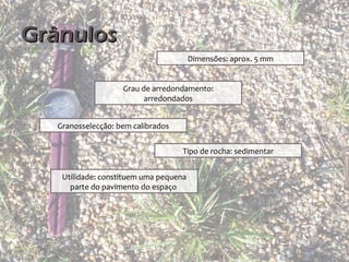Grânulos
                                        Dimensões: aprox. 5 mm


                    Grau de arredondamento:
                          arredondados


   Granosselecção: bem calibrados


                                    Tipo de rocha: sedimentar


    Utilidade: constituem uma pequena
      parte do pavimento do espaço
 