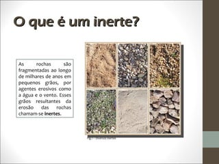 O que é um inerte?

As      rochas      são
fragmentadas ao longo
de milhares de anos em
pequenos grãos, por
agentes erosivos como
a água e o vento. Esses
grãos resultantes da
erosão    das rochas
chamam-se inertes.



                          Fig.1 – Diversos inertes
 