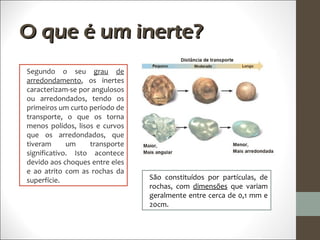 O que é um inerte?
Segundo o seu grau de
arredondamento, os inertes
caracterizam-se por angulosos
ou arredondados, tendo os
primeiros um curto período de
transporte, o que os torna
menos polidos, lisos e curvos
que os arredondados, que
tiveram      um    transporte
significativo. Isto acontece
devido aos choques entre eles
e ao atrito com as rochas da
superfície.                     São constituídos por partículas, de
                                rochas, com dimensões que variam
                                geralmente entre cerca de 0,1 mm e
                                20cm.
 