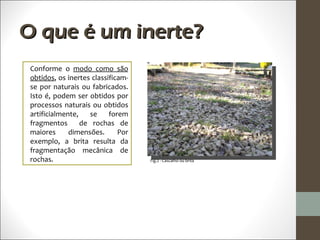 O que é um inerte?
 Conforme o modo como são
 obtidos, os inertes classificam-
 se por naturais ou fabricados.
 Isto é, podem ser obtidos por
 processos naturais ou obtidos
 artificialmente,   se     forem
 fragmentos       de rochas de
 maiores      dimensões.      Por
 exemplo, a brita resulta da
 fragmentação mecânica de
 rochas.                            Fig.2 - Cascalho ou brita
 