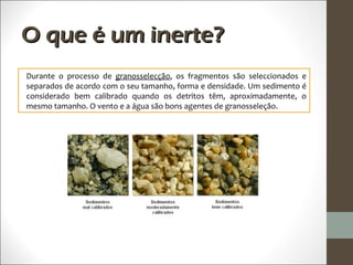 O que é um inerte?
Durante o processo de granosselecção, os fragmentos são seleccionados e
separados de acordo com o seu tamanho, forma e densidade. Um sedimento é
considerado bem calibrado quando os detritos têm, aproximadamente, o
mesmo tamanho. O vento e a água são bons agentes de granosseleção.
 