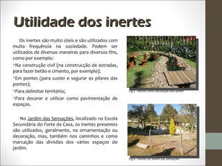 Utilidade dos inertes
    Os inertes são muito úteis e são utilizados com
muita frequência na sociedade. Podem ser
utilizados de diversas maneiras para diversos fins,
como por exemplo:
Na construção civil (na construcção de estradas,
para fazer betão e cimento, por exemplo);
Em pontes (para suster e segurar os pilares das
pontes);
Para delimitar território;                           Fig.5 - Inertes como decoração num jardim

Para decorar e utilizar como pavimentação de
espaços.

    No Jardim das Sensações, localizado na Escola
Secundária do Forte da Casa, os inertes presentes
são utilizados, geralmente, na ornamentação ou
decoração, mas, também nos caminhos e como
marcação das divisões dos vários espaços do
jardim.

                                                      Fig.6 - Inertes no Jardim das Sensações
 