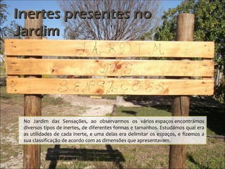 Inertes presentes no
Jardim




 No Jardim das Sensações, ao observarmos os vários espaços encontrámos
 diversos tipos de inertes, de diferentes formas e tamanhos. Estudámos qual era
 as utilidades de cada inerte, e uma delas era delimitar os espaços, e fizemos a
 sua classificação de acordo com as dimensões que apresentavam.
 