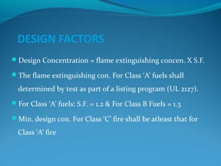 DESIGN FACTORS
Design Concentration = flame extinguishing concen. X S.F.
The flame extinguishing con. For Class ‘A’ fuels shall
determined by test as part of a listing program (UL 2127).
For Class ‘A’ fuels: S.F. = 1.2 & For Class B Fuels = 1.3
Min. design con. For Class ‘C’ fire shall be atleast that for
Class ‘A’ fire
 