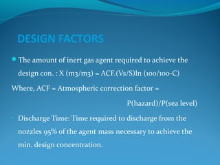 DESIGN FACTORS
The amount of inert gas agent required to achieve the
design con. : X (m3/m3) = ACF.(Vs/S)ln (100/100-C)
Where, ACF = Atmospheric correction factor =
P(hazard)/P(sea level)
• Discharge Time: Time required to discharge from the
nozzles 95% of the agent mass necessary to achieve the
min. design concentration.
 