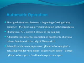 Automatic Operation
Fire signals from two detectors – beginning of extinguishing
sequence – PDI gives audio-visual indication in the hazard area.
Shutdown of A/C system & closure of fire dampers
Adjustable time delay for evacuation of people or to abort gas
release function with the help of Abort switch.
Solenoid on the actuating/master cylinder valve energised –
actuating cylinder valve opens – selector valve opens – storage
cylinder valves open – Gas flows into protected space
 