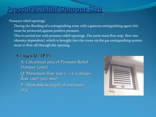 Pressure Relief Damper SizePressure Relief Damper Size
Pressure relief openings
 During the flooding of a extinguishing zone with a gaseous extinguishing agent this
must be protected against positive pressure.
 This is carried out with pressure relief openings. The same mass flow resp. flow rate
(density-dependent), which is brought into the room via the gas extinguishing system,
must to flow off through the opening.
A = 134 x Q / (P )½A = 134 x Q / (P )½
A: Calculated area of Pressure ReliefA: Calculated area of Pressure Relief
Damper [cm2]Damper [cm2]
Q: Maximum flow rate (= 1.6 x designQ: Maximum flow rate (= 1.6 x design
flow rate) [m3/min]flow rate) [m3/min]
P: Allowable strength of enclosureP: Allowable strength of enclosure
[Pa][Pa]
 